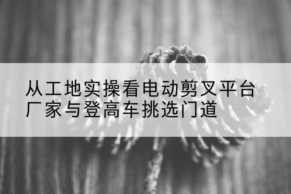 襄垣电动剪叉升降平台厂家-从工地实操看电动剪叉平台厂家与登高车挑选门道