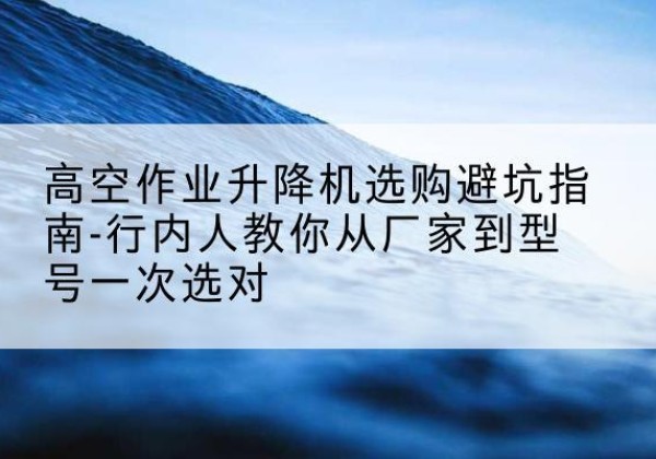 襄垣升降平台厂家-高空作业升降机选购避坑指南-行内人教你从厂家到型号一次选对