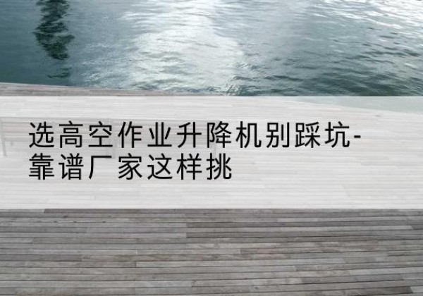 襄垣剪叉式升降机厂家-选高空作业升降机别踩坑-靠谱厂家这样挑