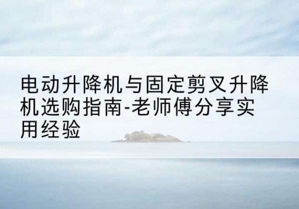 襄垣电动升降机怎么选-电动升降机与固定剪叉升降机选购指南-老师傅分享实用经验