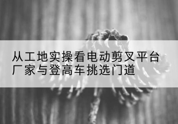 襄垣电动剪叉升降平台厂家-从工地实操看电动剪叉平台厂家与登高车挑选门道